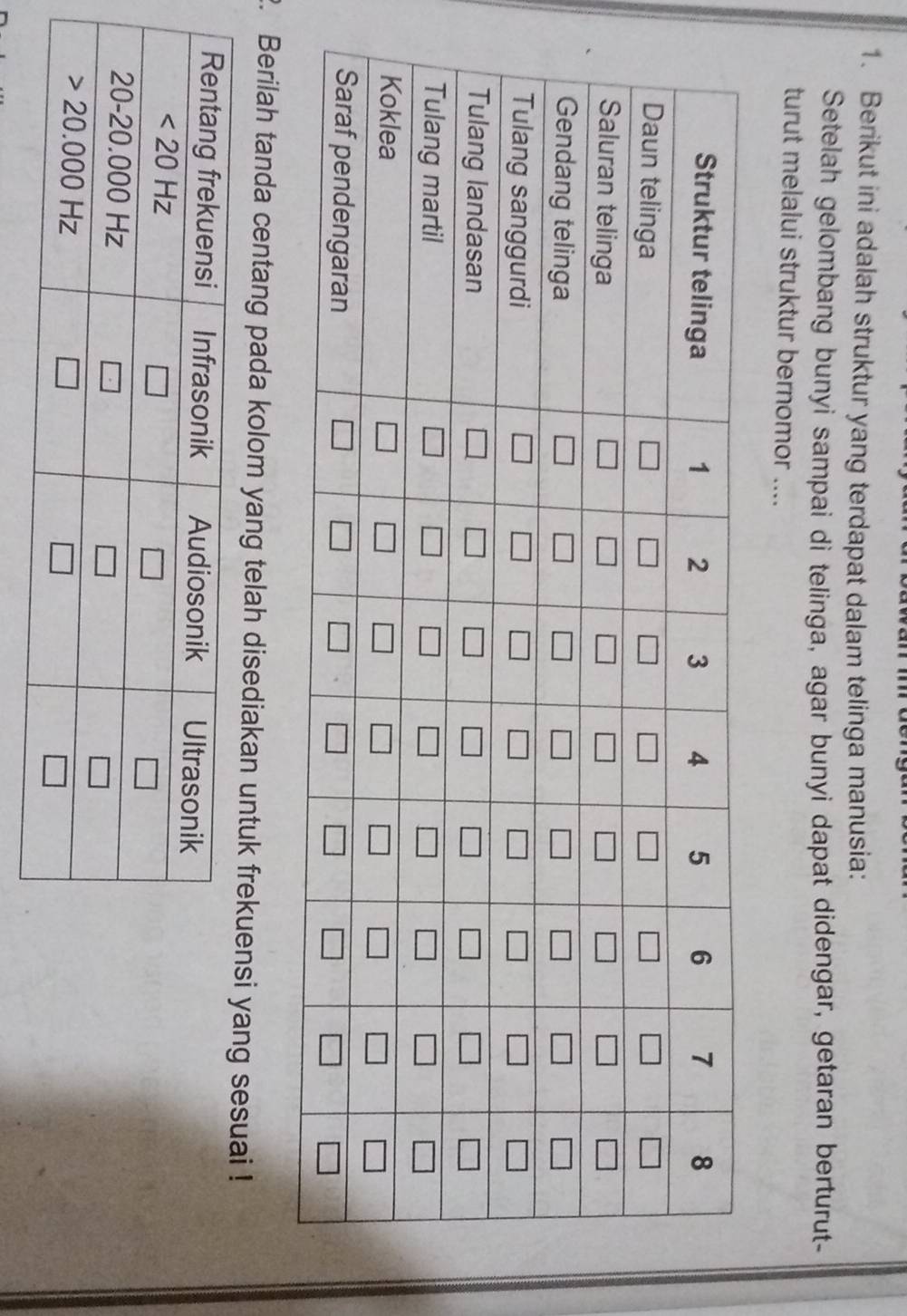 Berikut ini adalah struktur yang terdapat dalam telinga manusia:
Setelah gelombang bunyi sampai di telinga, agar bunyi dapat didengar, getaran berturut-
turut melalui struktur bernomor ....
2. Berilah tanda centang pada kolom yang telah disediakan untuk frekuensi yang sesuai !