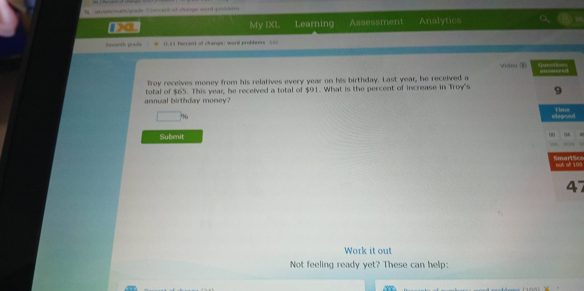 «Lcom/math/grade 7/percent of-change-word-problems 
DXL My IXL Learning Assessment Analytics 
Seventh grade 0.11 Percent of change: word problems 545 
Video ⑤ Questions 
answered 
Troy receives money from his relatives every year on his birthday. Last year, he received a 
total of $65. This year, he received a total of $91. What is the percent of increase in Troy's 
9 
annual birthday money? 
Time 
9 elapsed 
Submit 
00 04 
SmartSco 
out of 100 
47 
Work it out 
Not feeling ready yet? These can help: