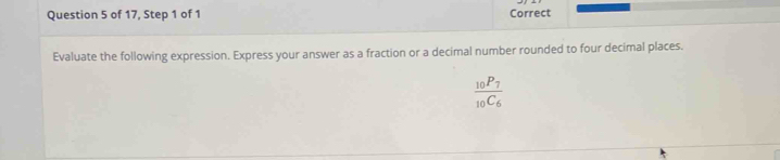 of 17, Step 1 of 1 Correct 
Evaluate the following expression. Express your answer as a fraction or a decimal number rounded to four decimal places.
frac _10P_7_10C_6