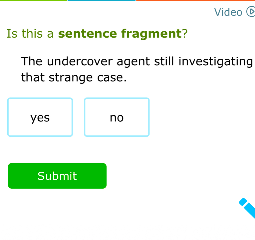 Video 
Is this a sentence fragment?
The undercover agent still investigating
that strange case.
yes no
Submit