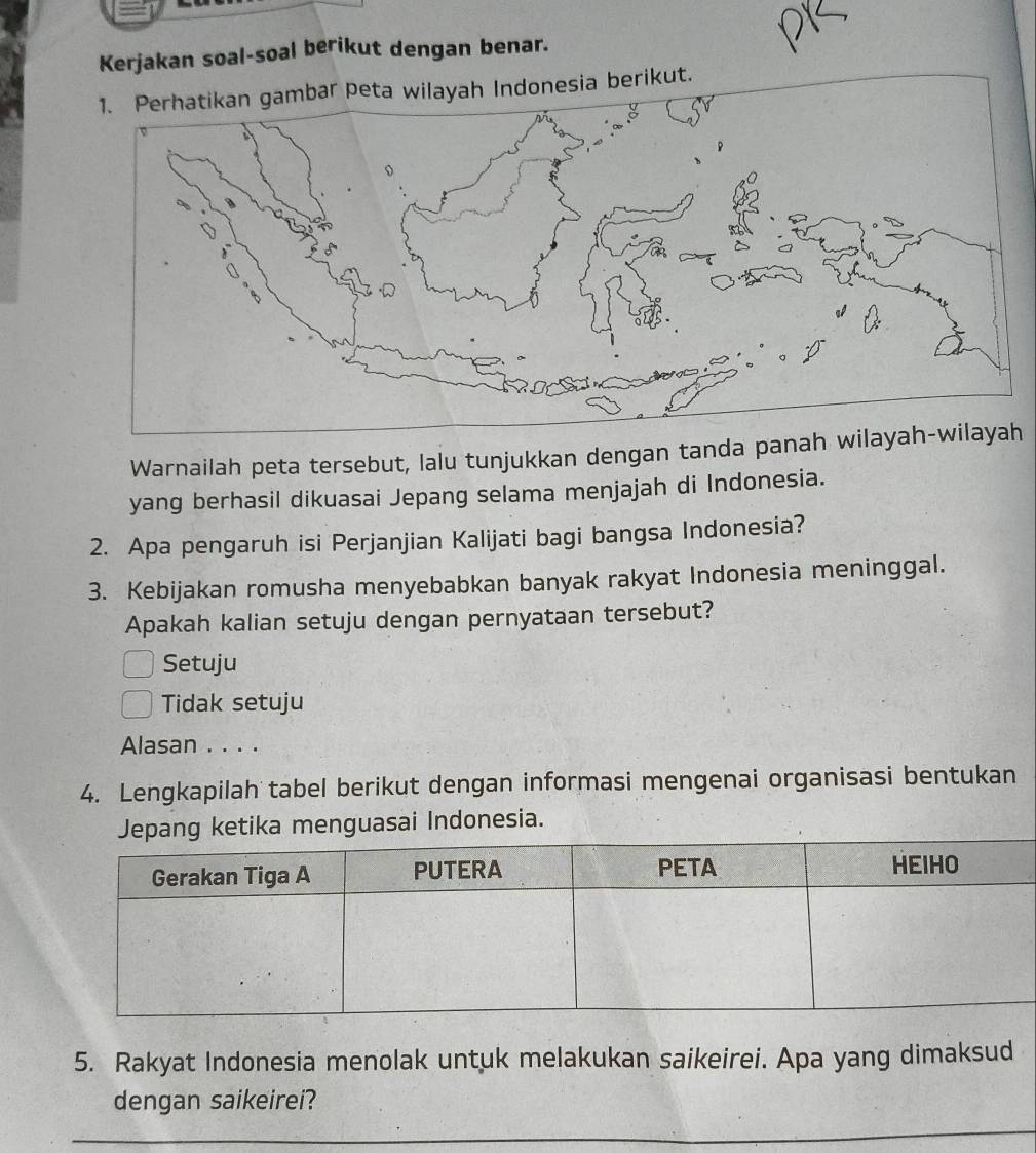 Kerjakan soal-soal berikut dengan benar.
1. Perhatikan gambar peta wilayah Indonesia berikut.
Warnailah peta tersebut, lalu tunjukkan dengan tanda panah wih
yang berhasil dikuasai Jepang selama menjajah di Indonesia.
2. Apa pengaruh isi Perjanjian Kalijati bagi bangsa Indonesia?
3. Kebijakan romusha menyebabkan banyak rakyat Indonesia meninggal.
Apakah kalian setuju dengan pernyataan tersebut?
Setuju
Tidak setuju
Alasan . . . .
4. Lengkapilah tabel berikut dengan informasi mengenai organisasi bentukan
pang ketika menguasai Indonesia.
5. Rakyat Indonesia menolak untuk melakukan saikeirei. Apa yang dimaksud
dengan saikeirei?