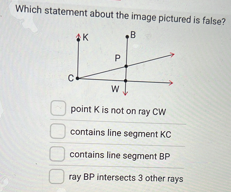 Which statement about the image pictured is false?
point K is not on ray CW
contains line segment KC
contains line segment BP
ray BP intersects 3 other rays