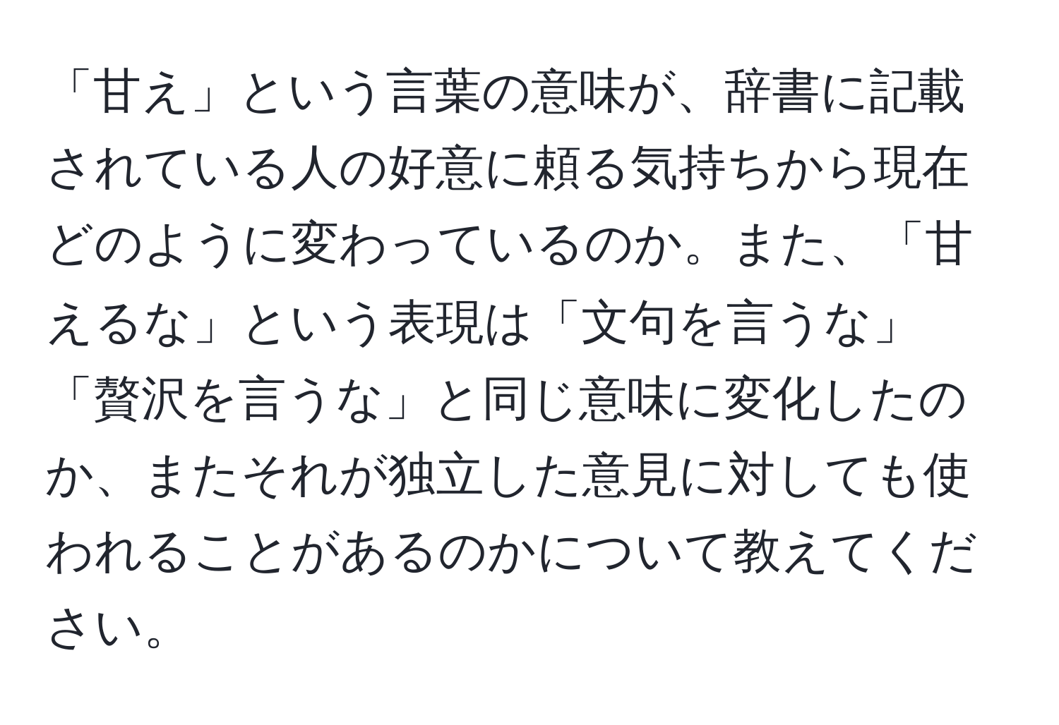 「甘え」という言葉の意味が、辞書に記載されている人の好意に頼る気持ちから現在どのように変わっているのか。また、「甘えるな」という表現は「文句を言うな」「贅沢を言うな」と同じ意味に変化したのか、またそれが独立した意見に対しても使われることがあるのかについて教えてください。