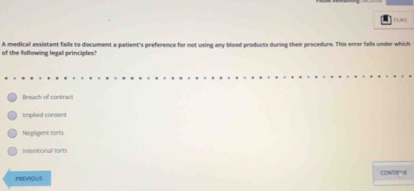 FLAG
A medical assistant fails to document a patient's preference for not using any blood products during their procedure. This error falls under which
of the following legal principles?
Breach of contract
Implied consent
Negligent torts
Intentional torts
PRIEVIOUS CONTIOE