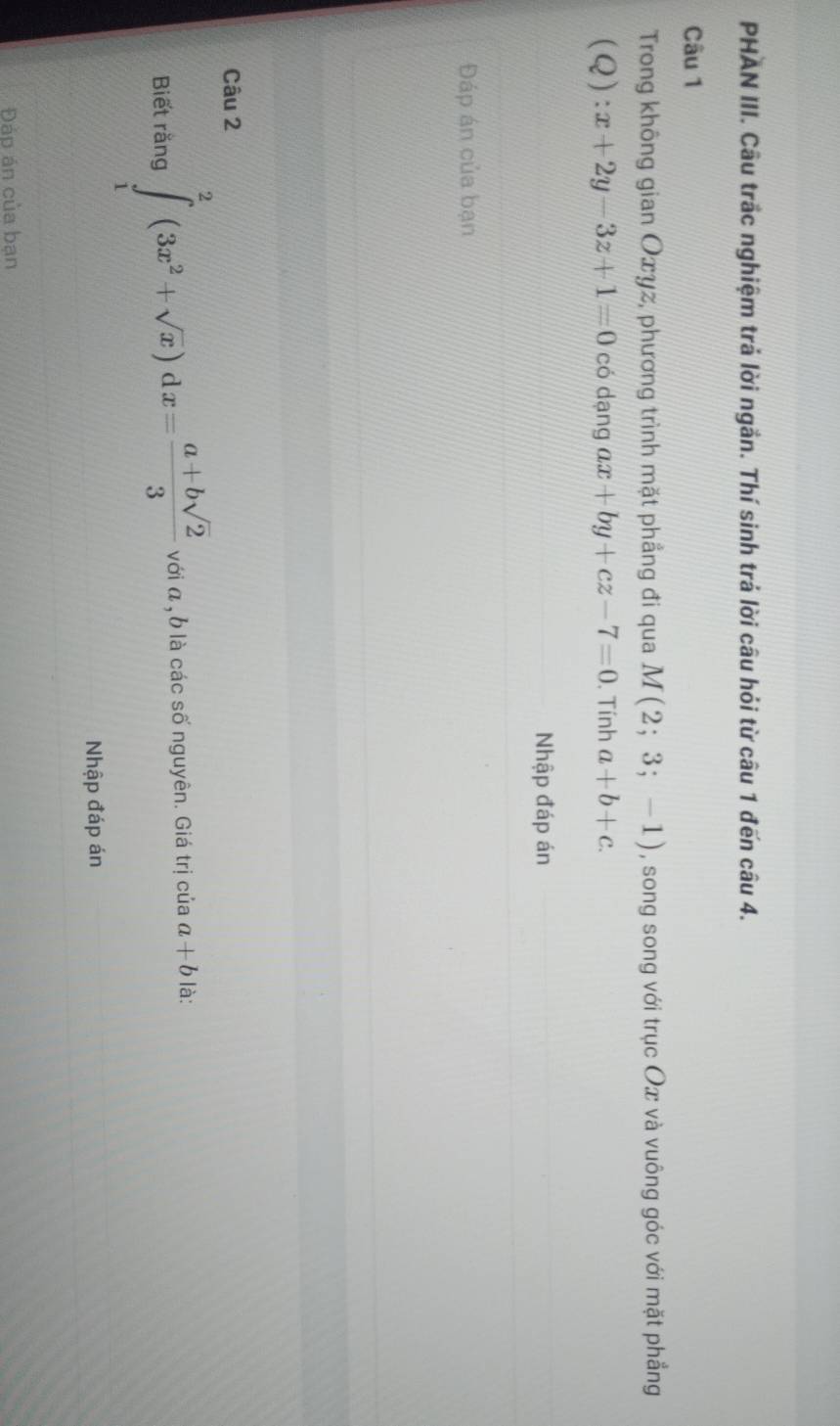 PHAN III. Câu trắc nghiệm trả lời ngắn. Thí sinh trá lời câu hỏi từ câu 1 đến câu 4. 
Câu 1 
Trong không gian Oxyz, phương trình mặt phẳng đi qua M(2;3;-1) , song song với trục Ox và vuông góc với mặt phẳng
(Q):x+2y-3z+1=0 có dạng ax+by+cz-7=0. Tính a+b+c. 
Nhập đáp án 
Đáp án của bạn 
Câu 2 
Biết rằng ∈tlimits _1^(2(3x^2)+sqrt(x))dx= (a+bsqrt(2))/3  với α , b là các số nguyên. Giá trị của a+b là: 
Nhập đáp án 
Đáp án của bạn