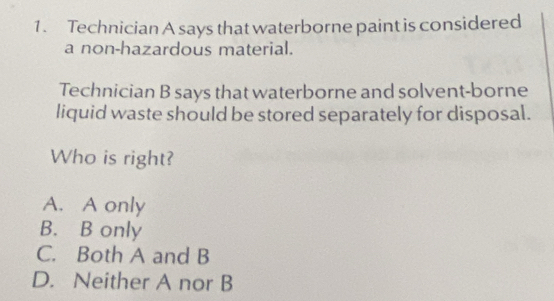 Technician A says that waterborne paint is considered
a non-hazardous material.
Technician B says that waterborne and solvent-borne
liquid waste should be stored separately for disposal.
Who is right?
A. A only
B. B only
C. Both A and B
D. Neither A nor B