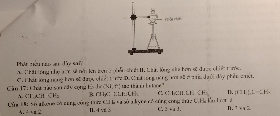 Phát biểu nào sau đây sai?
A. Chất lỏng nhẹ hơn sẽ nổi lên trên ở phẫu chiết.B. Chất lỏng nhẹ hơn sẽ được chiết trước.
C. Chất lỏng nặng hơn sẽ được chiết trước.D. Chất lỏng nặng hơn sẽ ở phía dưới đáy phễu chiết.
* Câu 17: Chất nào sau đây cộng H_2 dư (Ni, t°) tạo thành butane?
A. CH_3CH=CH_2. B. CH_3Cequiv CCH_2CH_3. C. CH_3CH_2CH=CH_2. D. (CH_3)_2C=CH_2. 
Câu 18: Số alkene có cùng công thức C_4H_8 và số alkyne có cùng công thức C_4H_6 lần lượt là
A. 4 và 2. B. 4 và 3. C. 3 và 3. D. 3 và 2.