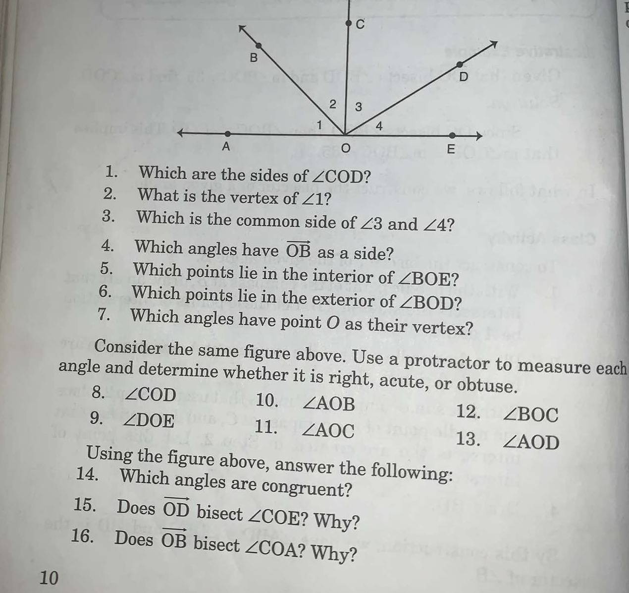 What is the vertex of ∠ 1 ?
3. Which is the common side of ∠ 3 and ∠ 4
4. Which angles have vector OB as a side?
5. Which points lie in the interior of ∠ BOE ?
6. Which points lie in the exterior of ∠ BOD ?
7. Which angles have point O as their vertex?
Consider the same figure above. Use a protractor to measure each
angle and determine whether it is right, acute, or obtuse.
8. ∠ COD 10. ∠ AOB 12. ∠ BOC
9. ∠ DOE 11. ∠ AOC ∠ AOD
13.
Using the figure above, answer the following:
14. Which angles are congruent?
15. Does vector OD bisect ∠ COE ? Why?
16. Does vector OB bisect ∠ COA ? Why?
10