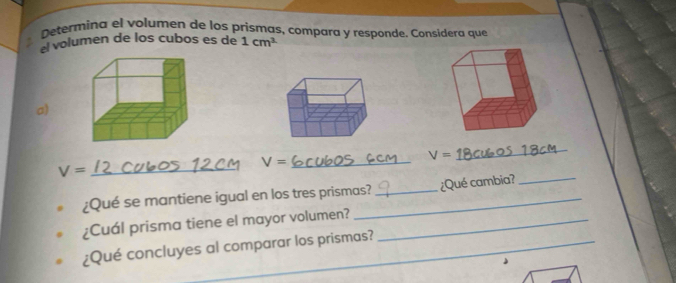 Determina el volumen de los prismas, compara y responde. Considera que 
el volumen de los cubos es de 1cm^3
a) 
_ V=
V=
_
V= _ 
¿Qué se mantiene igual en los tres prismas? _¿Qué cambia? 
¿Cuál prisma tiene el mayor volumen?_ 
¿Qué concluyes al comparar los prismas?_