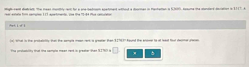 High-rent district: The mean monthly rent for a one-bedroom apartment without a doorman in Manhattan is $2693. Assume the standard deviation is $517. A 
real estate firm samples 115 apartments. Use the TI-84 Plus calculator 
Part 1 of 5 
(a) What is the probability that the sample mean rent is greater than $2763? Round the answer to at least four decimal places. 
The probability that the sample mean rent is greater than $2763 is □ . × 5