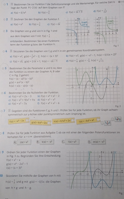 Bestimmen Sie zur Funktion f die Definitionsmenge und die Wertemenge. Für welche Zahl b
liegt der Punkt P(-2|b) auf dem Graphen von f?
a) f(x)=0,1x^4 b) f(x)= 3/x  c) f(x)=sqrt(x+3) d) f(x)= 1/2x^2 
2  Zeichnen Sie den Graphen der Funktion f.
a) f(x)-x^3 b) f(x)= 1/x  c) f(x)=sqrt(x)
3 Die Graphen von g und von h in Fig. 1 sind
aus dem Graphen von f mit f(x)= 1/x 
entstanden, Bestimmen Sie einen Funktions
term der Funktion g bzw. der Funktion hFig. 1
4 - Skizzieren Sie die Graphen von f, g und h in ein gemeinsames Koordinatensystem.
a) f(x)=x^2,g(x)= 1/2 x^2-2,h(x)=-(x+3)^2 b) f(x)=x^3,g(x)=-x^3-1,h(x)=0,5(x+2)^3
c) f(x)=sqrt(x),g(x)=2sqrt(x)+1,h(x)=-sqrt(x-1) d) f(x)= 1/x ,g(x)=- 2/x ,h(x)= 1/x+3 
5 Bestimmen Sie die Parameter a und b so, dass
die Funktion zu einem der Graphen Ä, B öder
C in Fig. 2 gehört.
f(x)=(x-a)^2(x-b)^2
g(x)=ax^2(x-b)^2
h(x)=x(x-a)(x-b)
6 Bestimmen Sie die Nullstellen der Funktion.
a) f(x)=x^2+2x-3 b) f(x)=x^4+x^2-2
c) f(x)=x^3+10x^2+9x d) f(x)=x^5-x^3
e) f(x)=x^3-7x f) f(x)=x^4+x^2-6 Fig. 2
7 * Gegeben sind die Funktionen f, g. h und i. Prüfen Sie für jede Funktion, ob ihr Graph achsen-
symmetrisch zur y-Achse oder punktsymmetrisch zum Ursprung ist.
f(x)=-x^5-2x g(x)=8x^4+2x
h(x)=0.1x^3+2x l(x)=-3x^4+x^2
8 Prüfen Sie für jede Funktion aus Aufgabe 7, ob sie mit einer der folgenden Potenzfunktionen im
Verhalten für xto ± ∈fty übereinstimmt.
A j(x)=x^2 B k(x)=-x^2 C I(x)=x^3 D m(x)=-x^3
9 Ordnen Sie jeder Funktion einen der Graphen 
in Fig. 3 zu. Begründen Sie Ihre Entscheidung,
f(x)=x^3-x
g(x)=x^4-2x^2-1
i(x)=(x+3)^3
x
10 Skizzieren Sie mithilfe der Graphen von h mit
h(x)= 1/x  und g mit g(x)=-0.5x die Graphen
von h+g und h-g.
Fig.