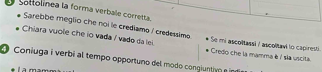 Sottolinea la forma verbale corretta. 
Sarebbe meglio che noi le crediamo / credessimo. Se mi ascoltassi / ascoltavi lo capiresti. 
Chiara vuole che io vada / vado da lei. 
Credo che la mamma è / sia uscita. 
4 Coniuga i verbi al tempo opportuno del modo congiuntivo e ind 
La ma