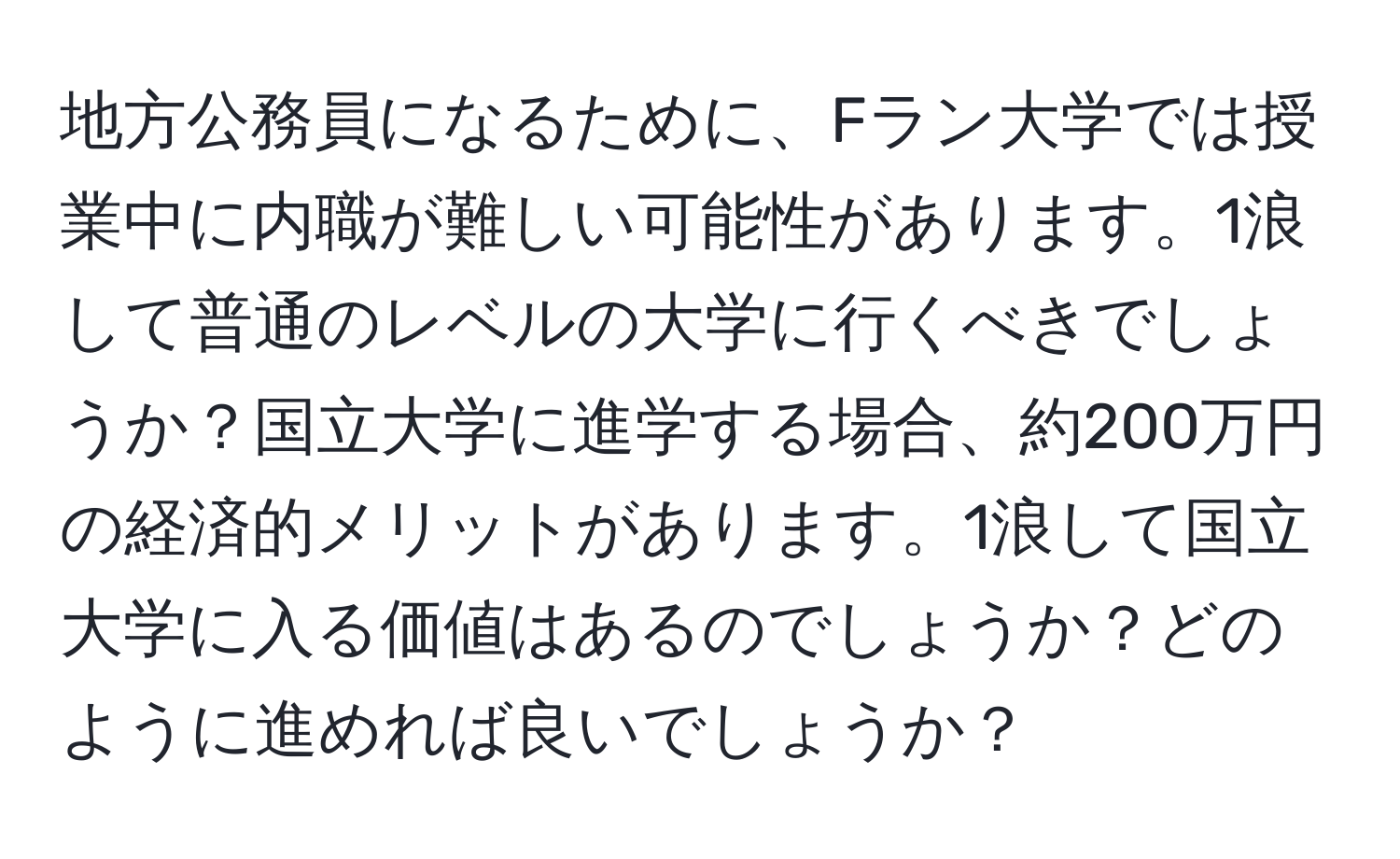 地方公務員になるために、Fラン大学では授業中に内職が難しい可能性があります。1浪して普通のレベルの大学に行くべきでしょうか？国立大学に進学する場合、約200万円の経済的メリットがあります。1浪して国立大学に入る価値はあるのでしょうか？どのように進めれば良いでしょうか？