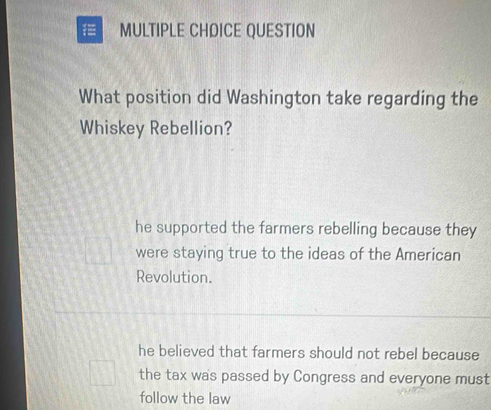 QUESTION
What position did Washington take regarding the
Whiskey Rebellion?
he supported the farmers rebelling because they
were staying true to the ideas of the American
Revolution.
he believed that farmers should not rebel because
the tax was passed by Congress and everyone must
follow the law