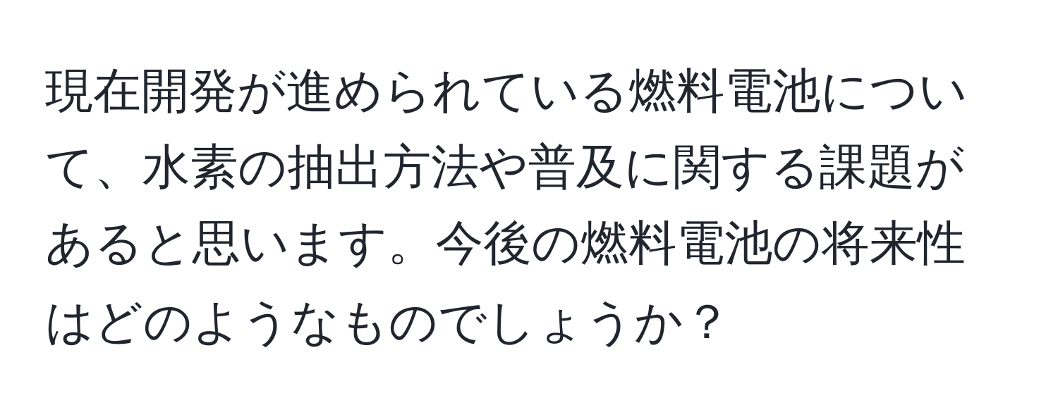 現在開発が進められている燃料電池について、水素の抽出方法や普及に関する課題があると思います。今後の燃料電池の将来性はどのようなものでしょうか？