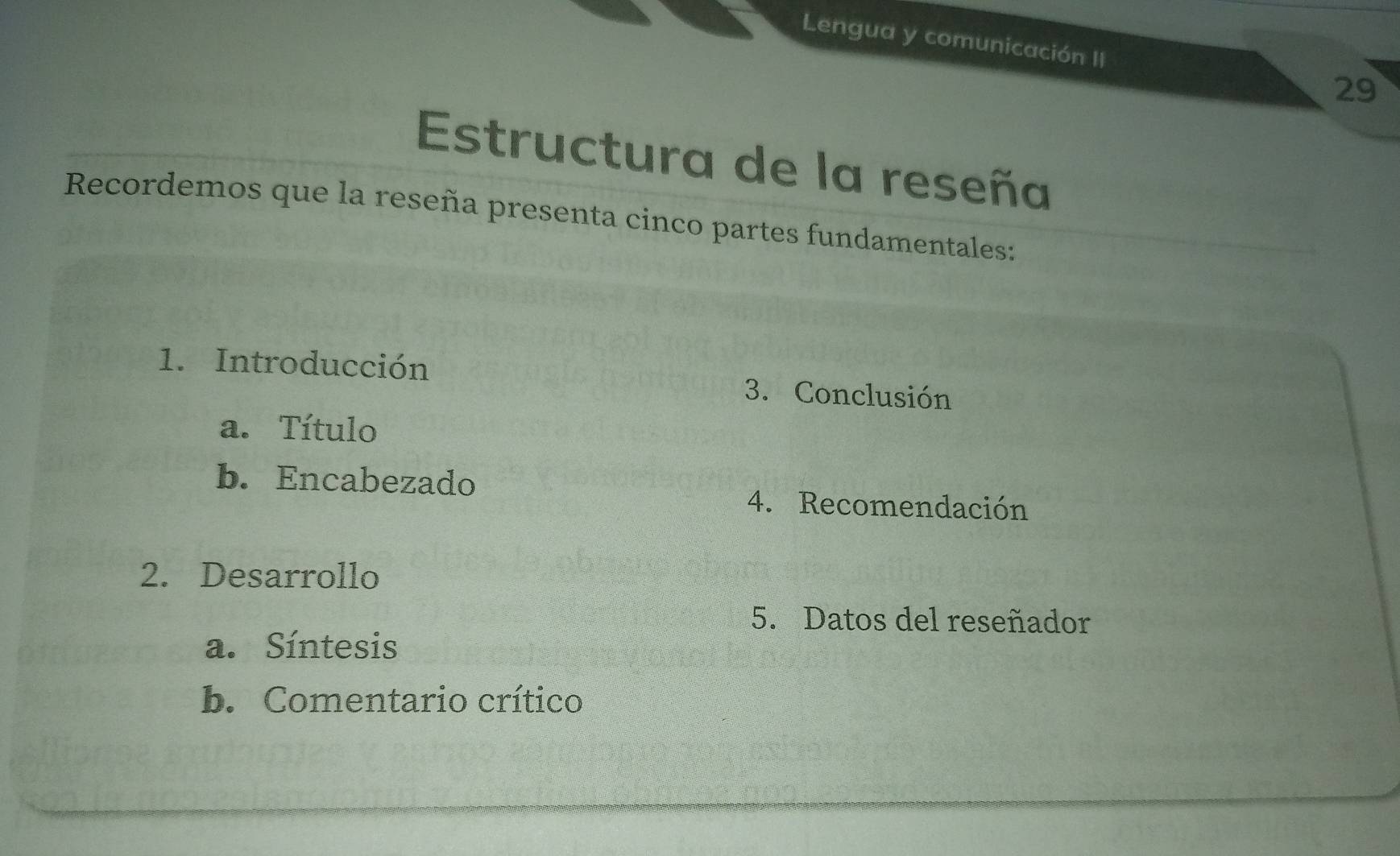 Lengua y comunicación II 
29 
Estructura de la reseña 
Recordemos que la reseña presenta cinco partes fundamentales: 
1. Introducción 3. Conclusión 
a. Título 
b. Encabezado 
4. Recomendación 
2. Desarrollo 
5. Datos del reseñador 
a. Síntesis 
b. Comentario crítico