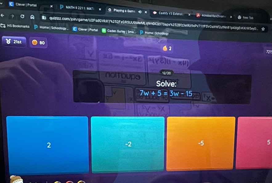 Clever | Portal MATH II 2211: MAT a Playing a Game Castify V3 Extensi Acrobat-for-Chrom
New Tad
quizizz.com/join/game/U2FsdGVkX1%252FxGRSUU9MwMLq9mDC35T0apx%252Bfz3elRz9xPv71YFSVOalrNf2utNn81p4zlgEvKKrW5eyO... 
HS Bookmarks Home | Schoology... C Clever | Portal Caden Gurley | Sma. Home | Schoology
21st 80
2
721
10=t-xy
x(J)
12/20
noltoupe yo Solve:
7w+5=3w-15
2
-2
-5
5