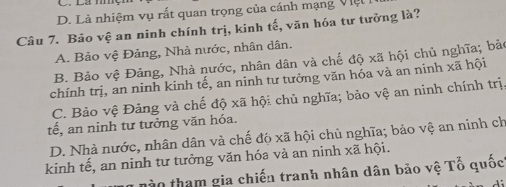 D. Là nhiệm vụ rất quan trọng của cánh mạng Việt
Câu 7. Bảo vệ an ninh chính trị, kinh tế, văn hóa tư tưởng là?
A. Bảo vệ Đảng, Nhà nước, nhân dân.
B. Bảo vệ Đảng, Nhà nước, nhân dân và chế độ xã hội chủ nghĩa; bảo
chính trị, an ninh kinh tế, an ninh tư tưởng văn hóa và an ninh xã hội
C. Bảo vệ Đảng và chế độ xã hội chủ nghĩa; bảo vệ an ninh chính trị.
tế, an ninh tư tưởng văn hóa.
D. Nhà nước, nhân dân và chế độ xã hội chủ nghĩa; bảo vệ an ninh ch
kinh tế, an ninh tư tưởng văn hóa và an ninh xã hội.
nào tham gia chiến tranh nhân dân bảo vệ Tố quốc