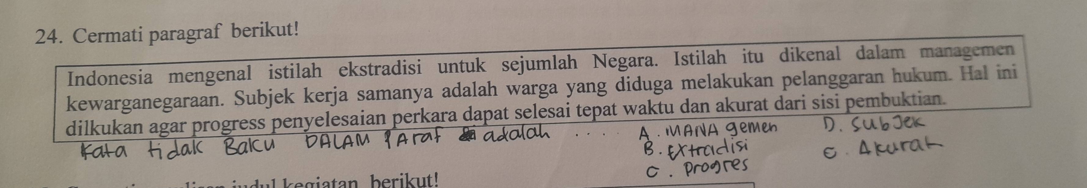 Cermati paragraf berikut! 
Indonesia mengenal istilah ekstradisi untuk sejumlah Negara. Istilah itu dikenal dalam managemen 
kewarganegaraan. Subjek kerja samanya adalah warga yang diduga melakukan pelanggaran hukum. Hal ini 
dilkukan agar progress penyelesaian perkara dapat selesai tepat waktu dan akurat dari sisi pembuktian. 
kegiatan berikut!