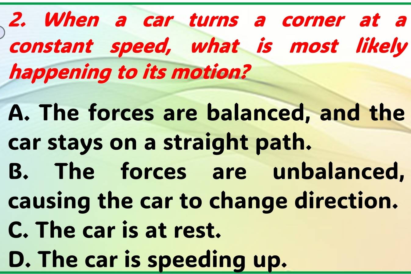 When a car turns a corner at a
constant speed, what is most likely
happening to its motion?
A. The forces are balanced, and the
car stays on a straight path.
B. The forces are unbalanced,
causing the car to change direction.
C. The car is at rest.
D. The car is speeding up.