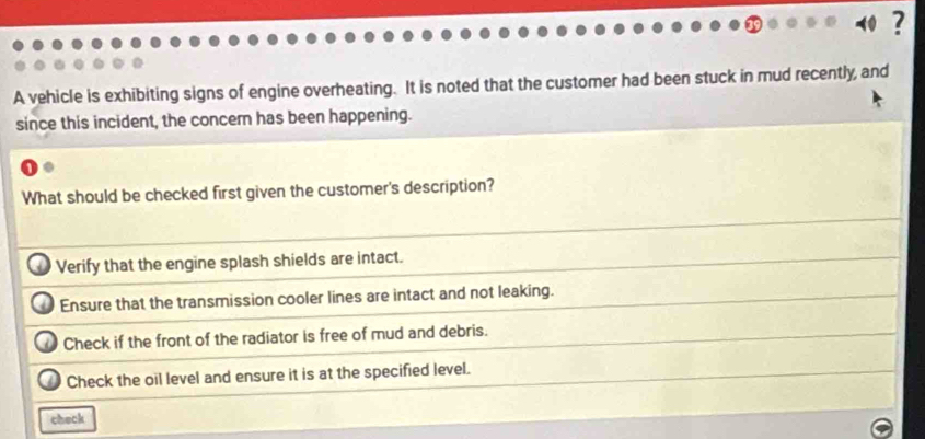 ?
A vehicle is exhibiting signs of engine overheating. It is noted that the customer had been stuck in mud recently, and
since this incident, the concern has been happening.
What should be checked first given the customer's description?
Verify that the engine splash shields are intact.
Ensure that the transmission cooler lines are intact and not leaking.
Check if the front of the radiator is free of mud and debris.
Check the oil level and ensure it is at the specified level.
check