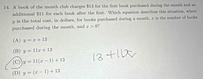 A book of the month club charges $13 for the first book purchased during the month and an
additional $11 for each book after the first. Which equation describes this situation, where
y is the total cost, in dollars, for books purchased during a month, x is the number of books
purchased during the month, and x>0 ?
(A) y=x+13
(B) y=11x+13
(C) y=11(x-1)+13
(D) y=(x-1)+13