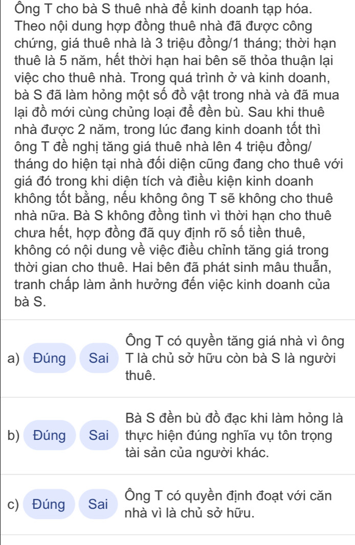 Ông T cho bà S thuê nhà để kinh doanh tạp hóa.
Theo nội dung hợp đồng thuê nhà đã được công
chứng, giá thuê nhà là 3 triệu đồng/ 1 tháng; thời hạn
thuê là 5 năm, hết thời hạn hai bên sẽ thỏa thuận lại
việc cho thuê nhà. Trong quá trình ở và kinh doanh,
bà S đã làm hỏng một số đồ vật trong nhà và đã mua
lại đồ mới cùng chủng loại để đền bù. Sau khi thuê
nhà được 2 năm, trong lúc đang kinh doanh tốt thì
ông T đề nghị tăng giá thuê nhà lên 4 triệu đồng/
tháng do hiện tại nhà đối diện cũng đang cho thuê với
giá đó trong khi diện tích và điều kiện kinh doanh
không tốt bằng, nếu không ông T sẽ không cho thuê
nhà nữa. Bà S không đồng tình vì thời hạn cho thuê
chưa hết, hợp đồng đã quy định rõ số tiền thuê,
không có nội dung về việc điều chỉnh tăng giá trong
thời gian cho thuê. Hai bên đã phát sinh mâu thuẫn,
tranh chấp làm ảnh hưởng đến việc kinh doanh của
bà S.
Ông T có quyền tăng giá nhà vì ông
a) Đúng Sai T là chủ sở hữu còn bà S là người
thuê.
Bà S đền bù đồ đạc khi làm hỏng là
b) Đúng Sai thực hiện đúng nghĩa vụ tôn trọng
tài sản của người khác.
Ông T có quyền định đoạt với căn
c) Đúng Sai nhà vì là chủ sở hữu.