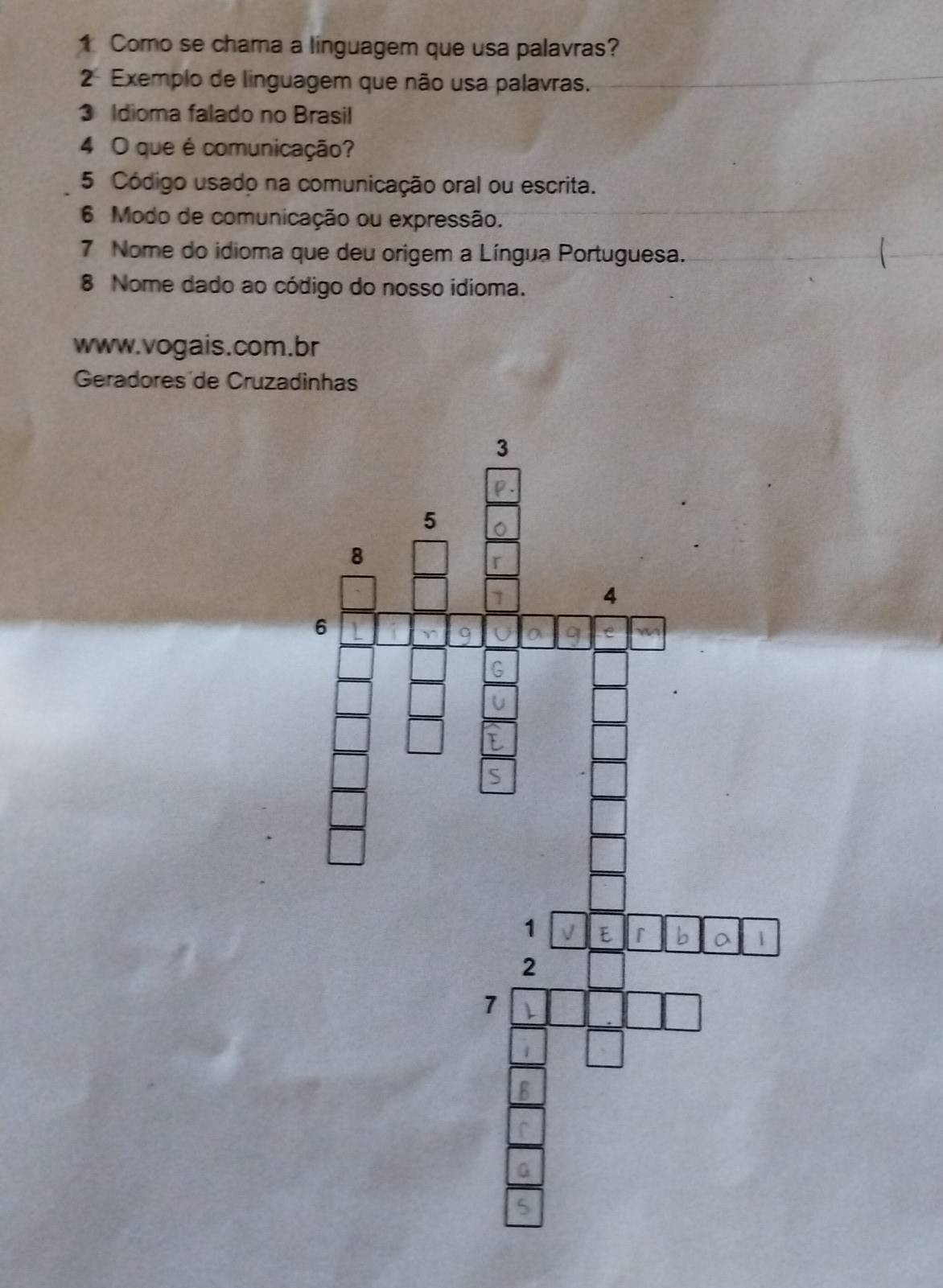 Como se chama a linguagem que usa palavras? 
2 Exemplo de linguagem que não usa palavras. 
3 Idioma falado no Brasil 
4 O que é comunicação? 
5 Código usado na comunicação oral ou escrita. 
6 Modo de comunicação ou expressão. 
7 Nome do idioma que deu origem a Língua Portuguesa. 
8 Nome dado ao código do nosso idioma. 
www.vogais.com.br 
Geradores de Cruzadinhas