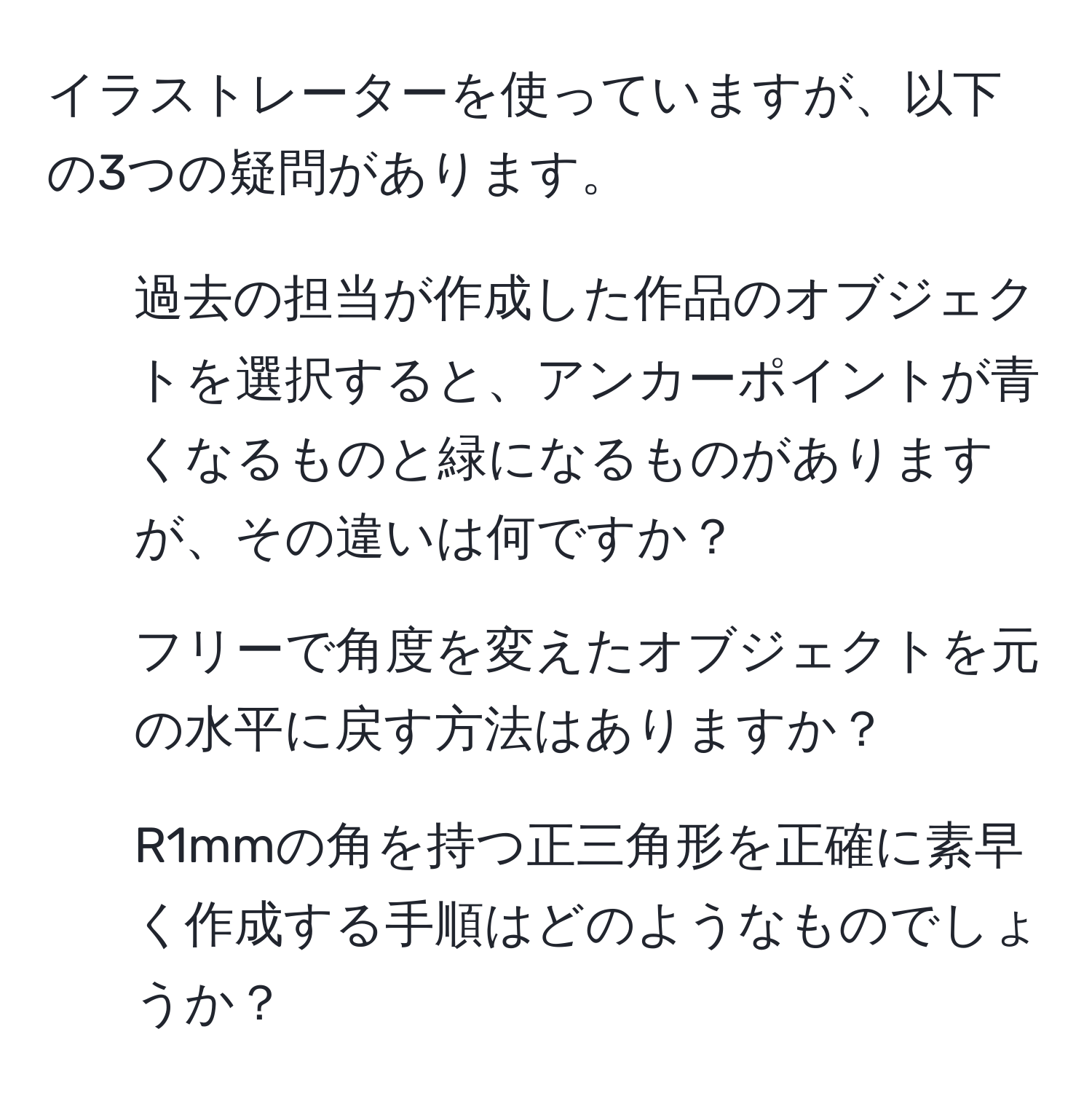 イラストレーターを使っていますが、以下の3つの疑問があります。  
1. 過去の担当が作成した作品のオブジェクトを選択すると、アンカーポイントが青くなるものと緑になるものがありますが、その違いは何ですか？  
2. フリーで角度を変えたオブジェクトを元の水平に戻す方法はありますか？  
3. R1mmの角を持つ正三角形を正確に素早く作成する手順はどのようなものでしょうか？