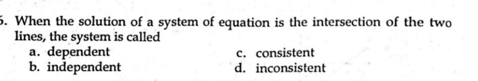 When the solution of a system of equation is the intersection of the two
lines, the system is called
a. dependent c. consistent
b. independent d. inconsistent