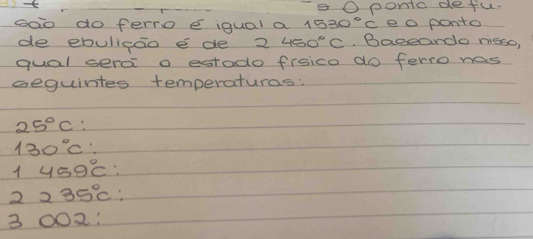 pontc defu.
soo do ferro e iqual a 1530°C eo ponto
de ebulicao e de 2 450°C Baceardo nisso,
qual sera o estado frsico do ferro has
sequintes temperaturas:
25°C
130°C
1 459°C
2235°C
3002 :