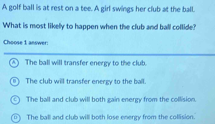 A golf ball is at rest on a tee. A girl swings her club at the ball.
What is most likely to happen when the club and ball collide?
Choose 1 answer:
A The ball will transfer energy to the club.
B) The club will transfer energy to the ball.
C) The ball and club will both gain energy from the collision.
D The ball and club will both lose energy from the collision.