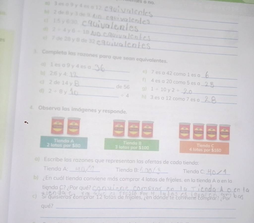 untes o no. 
m) 3 es a 9 y 4 es a 12
_ 
bi 2 de 8 y 3 de_ 
_ 
c 1:5 y 6 : ^ 
_ 
d 2=4 6-18
_ 
el 7 de 28 y 8 de 32
Completa las razones para que sean equivalentes. 
a) 1 es a 9 y 4 es a _e) 7 es a 42 como 1 es a 
b 2:6 y 4;_ f) 4 es a 20 como 5 es a_ 
ci 2 de 14 y _de 56 g) 1/ 10y2/ _ 
d) 2+8y _h) 3 es a 12 como 7 es a
/ 4
_ 
Observa las imágenes y responde. 
to a 
Tienda A Tienda B 
Tienda C
2 latas par $80 3 latas por $100 4 latas por $160
a) Escribe las razones que representan las ofertas de cada tienda: 
Tienda A: _Tienda B: _Tienda C: 
_ 
b) ¿En cuál tienda conviene más comprar 4 latas de frijoles, en la tienda A o en la 
tienda C? ¿Por qué?_ 
c) Si quisieras comprar 12 latas de frijoles, ¿en dónde te conviene comprar? ¿Por 
qué?_ 
_