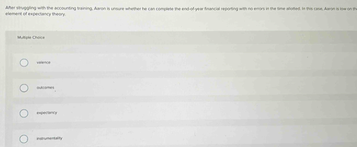 After struggling with the accounting training, Aaron is unsure whether he can complete the end-of-year financial reporting with no errors in the time allotted. In this case, Aaron is low on th
element of expectancy theory.
Multiple Choice
valence
outcomes
expectancy
instrumentality