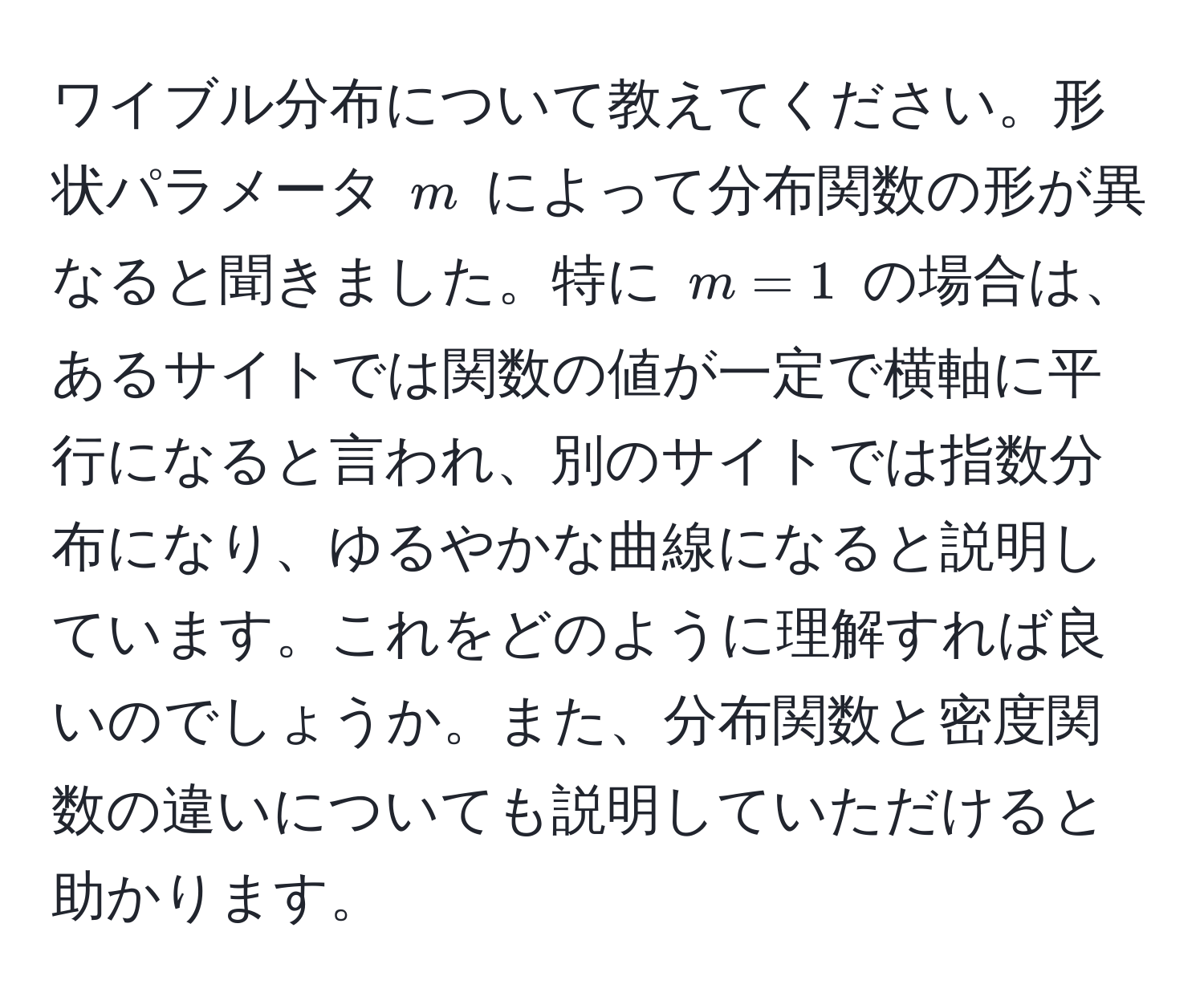 ワイブル分布について教えてください。形状パラメータ ( m ) によって分布関数の形が異なると聞きました。特に ( m=1 ) の場合は、あるサイトでは関数の値が一定で横軸に平行になると言われ、別のサイトでは指数分布になり、ゆるやかな曲線になると説明しています。これをどのように理解すれば良いのでしょうか。また、分布関数と密度関数の違いについても説明していただけると助かります。