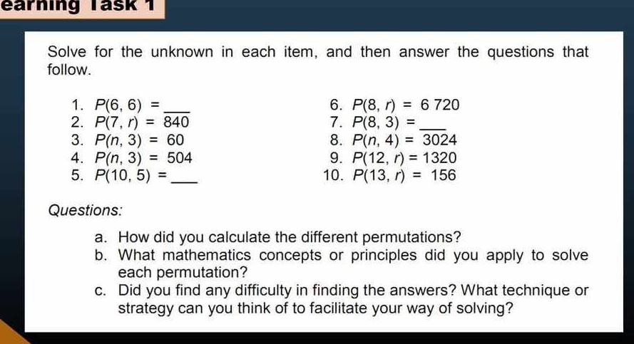 earning Tašk 1 
Solve for the unknown in each item, and then answer the questions that 
follow. 
1. P(6,6)= _6. P(8,r)=6720
2. P(7,r)=840 7. P(8,3)=_  _ 
3. P(n,3)=60 8. P(n,4)=3024
4. P(n,3)=504 9. P(12,r)=1320
5. P(10,5)= _10. P(13,r)=156
Questions: 
a. How did you calculate the different permutations? 
b. What mathematics concepts or principles did you apply to solve 
each permutation? 
c. Did you find any difficulty in finding the answers? What technique or 
strategy can you think of to facilitate your way of solving?