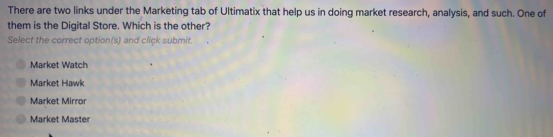 There are two links under the Marketing tab of Ultimatix that help us in doing market research, analysis, and such. One of
them is the Digital Store. Which is the other?
Select the correct option(s) and click submit.
Market Watch
Market Hawk
Market Mirror
Market Master