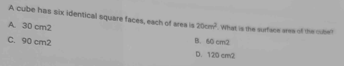 A cube has six identical square faces, each of area is 20cm^2. What is the surface area of the cube?
A. 30 cm2
C. 90 cm2 B. 60 cm2
D. 120 cm2