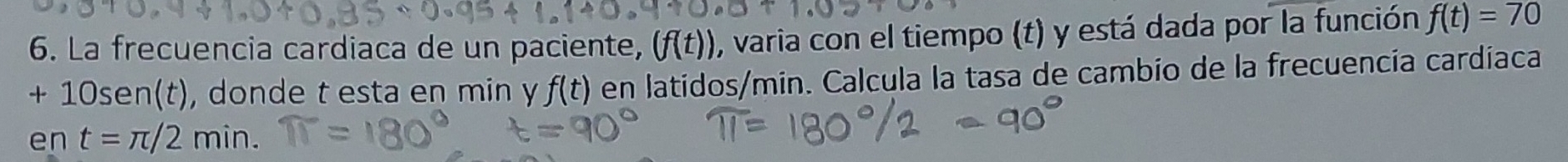 La frecuencia cardiaca de un paciente, (f(t)) , varia con el tiempo (t) y está dada por la función f(t)=70
+ 10sen(t), donde t esta en min y f(t) en latidos /min. Calcula la tasa de cambío de la frecuencía cardíaca 
en t=π /2min.