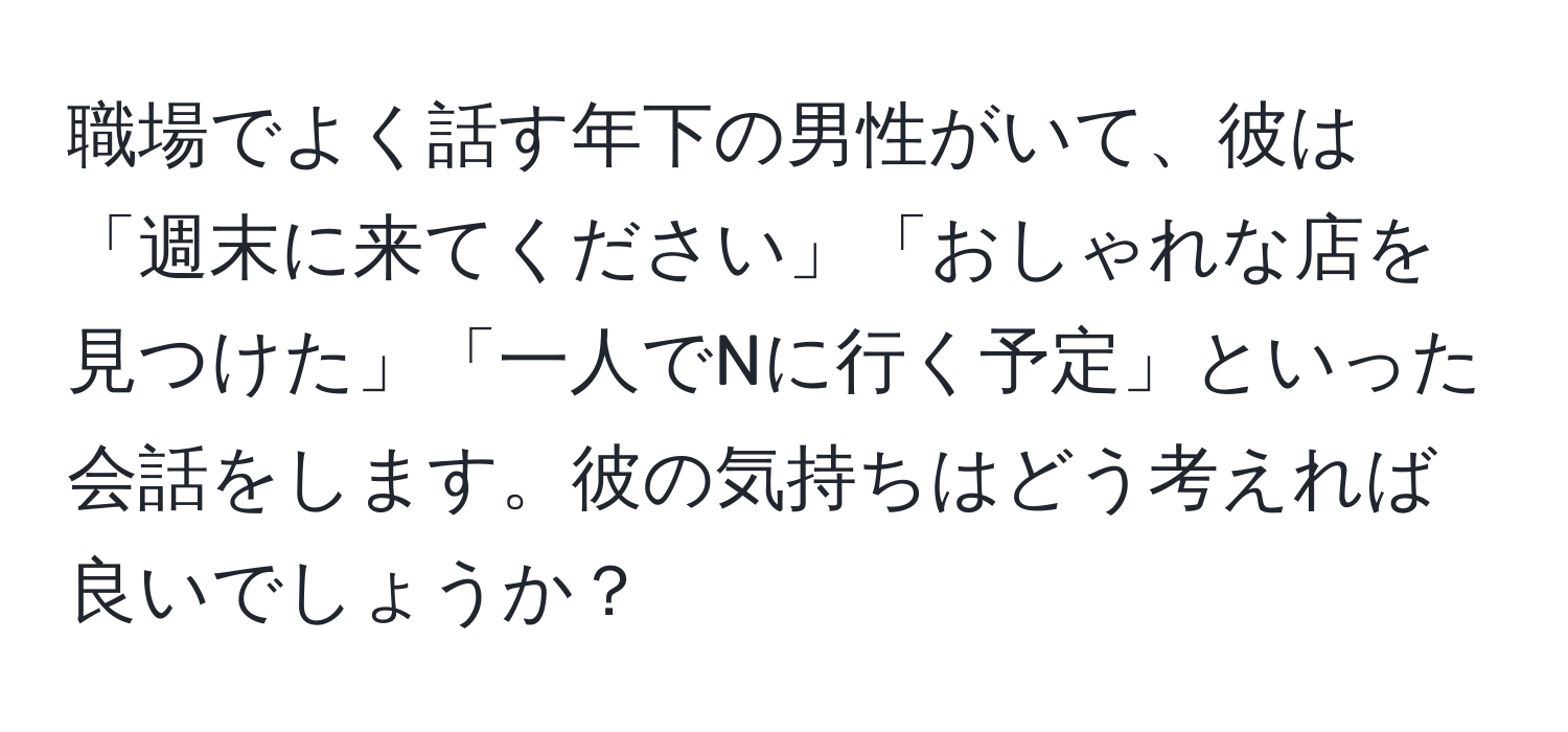 職場でよく話す年下の男性がいて、彼は「週末に来てください」「おしゃれな店を見つけた」「一人でNに行く予定」といった会話をします。彼の気持ちはどう考えれば良いでしょうか？