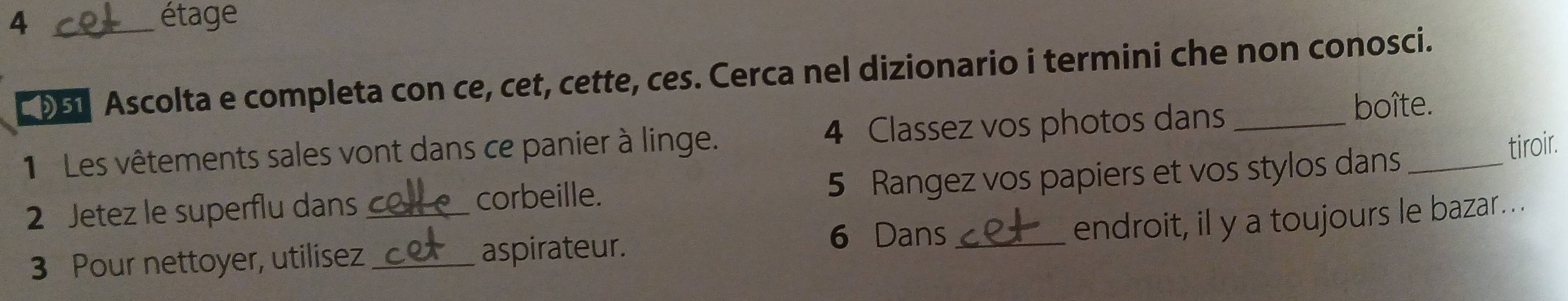 4 _étage 
D51 Ascolta e completa con ce, cet, cette, ces. Cerca nel dizionario i termini che non conosci. 
1 Les vêtements sales vont dans ce panier à linge. 4 Classez vos photos dans_ 
boîte. 
2 Jetez le superflu dans 5 Rangez vos papiers et vos stylos dans_ 
tiroir. 
_corbeille. 
endroit, il y a toujours le bazar . . 
3 Pour nettoyer, utilisez _aspirateur. 
6 Dans_