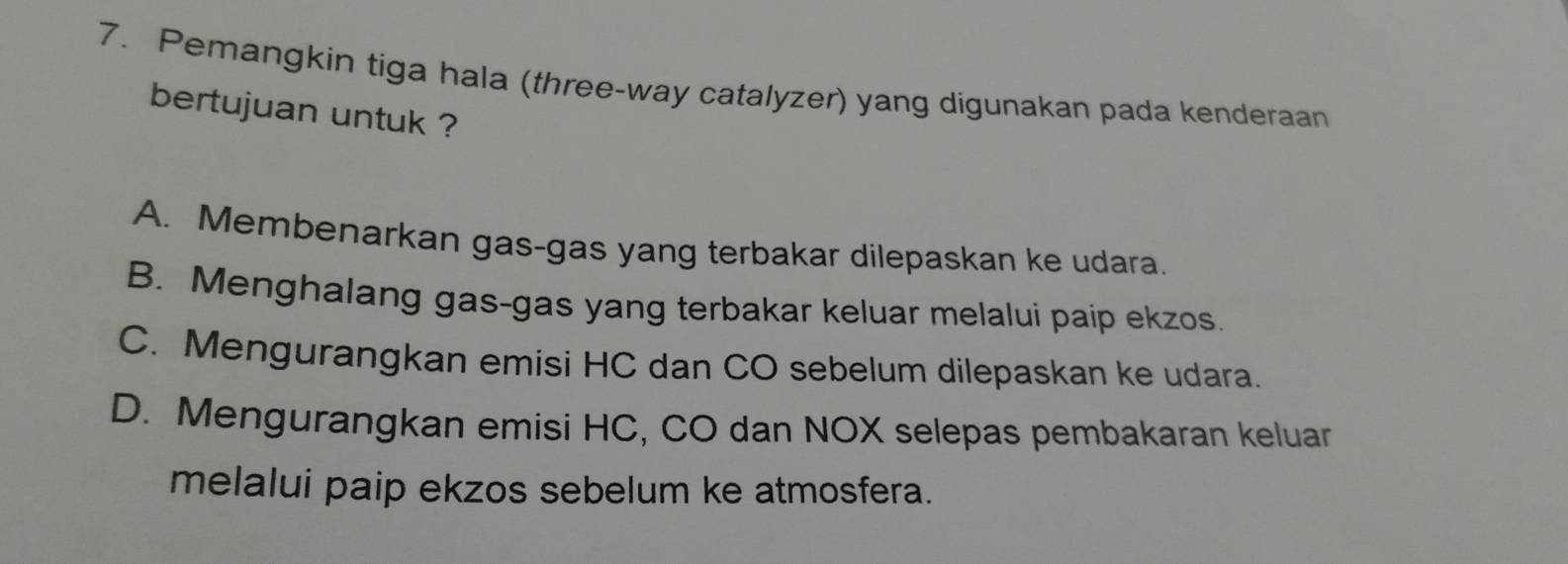 Pemangkin tiga hala (three-way catalyzer) yang digunakan pada kenderaan
bertujuan untuk ?
A. Membenarkan gas-gas yang terbakar dilepaskan ke udara.
B. Menghalang gas-gas yang terbakar keluar melalui paip ekzos.
C. Mengurangkan emisi HC dan CO sebelum dilepaskan ke udara.
D. Mengurangkan emisi HC, CO dan NOX selepas pembakaran keluar
melalui paip ekzos sebelum ke atmosfera.