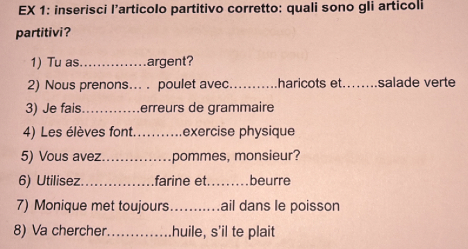 EX 1: inserisci l’articolo partitivo corretto: quali sono gli articoli 
partitivi? 
1) Tu as_ argent? 
2) Nous prenons... . poulet avec_ haricots et._ salade verte 
3) Je fais_ erreurs de grammaire 
4) Les élèves font. _exercise physique 
5) Vous avez_ pommes, monsieur? 
6) Utilisez_ farine et._ beurre 
7) Monique met toujours_ ail dans le poisson 
8) Va chercher_ huile, s'il te plait