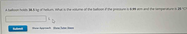 A balloon holds 38.5 kg of helium. What is the volume of the balloon if the pressure is 0.99 atm and the temperature is 25°C? 
L 
Submit Show Approach Show Tutor Steps