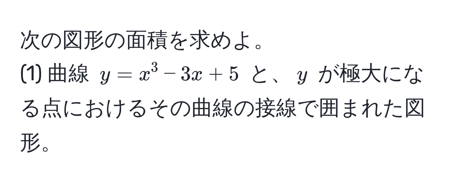 次の図形の面積を求めよ。  
(1) 曲線 $y = x^3 - 3x + 5$ と、$y$ が極大になる点におけるその曲線の接線で囲まれた図形。