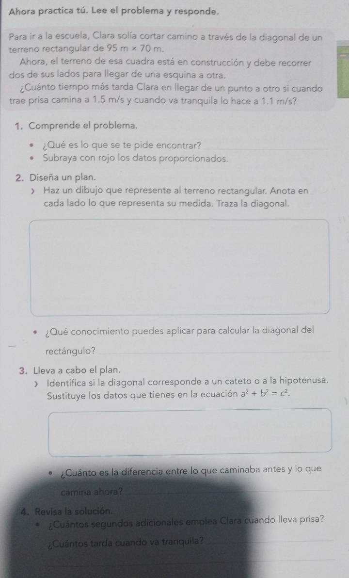 Ahora practica tú. Lee el problema y responde. 
Para ir a la escuela, Clara solía cortar camino a través de la diagonal de un 
terreno rectangular de 95m* 70m. 
Ahora, el terreno de esa cuadra está en construcción y debe recorrer 
dos de sus lados para llegar de una esquina a otra. 
¿Cuánto tiempo más tarda Clara en llegar de un punto a otro si cuando 
trae prisa camina a 1.5 m/s y cuando va tranquila lo hace a 1.1 m/s? 
1. Comprende el problema. 
¿Qué es lo que se te pide encontrar?_ 
Subraya con rojo los datos proporcionados. 
2. Diseña un plan. 
》 Haz un dibujo que represente al terreno rectangular. Anota en 
cada lado lo que representa su medida. Traza la diagonal. 
¿Qué conocimiento puedes aplicar para calcular la diagonal del 
rectángulo? 
_ 
3. Lleva a cabo el plan. 
》 Identifica si la diagonal corresponde a un cateto o a la hipotenusa. 
Sustituye los datos que tienes en la ecuación a^2+b^2=c^2. 
¿Cuánto es la diferencia entre lo que caminaba antes y lo que 
camina ahora?_ 
_ 
4. Revisa la solución. 
¿Cuántos segundos adicionales emplea Clara cuando lleva prisa? 
¿Cuántos tarda cuando va tranquila?_ 
_