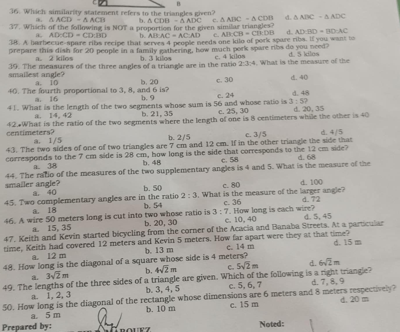 Which similarity statement refers to the triangles given?
a. △ ACD-△ ACB △ CDB-△ ADC c. △ ABC-△ CDB d. △ ABC-△ ADC
b.
37. Which of the following is NOT a proportion for the given similar triangles?
a. AD:CD=CD:BD b. AB:AC=AC:AD C、 AB:CB=CB:DB d. AD:BD=BD:AC
38. A barbecue-spare ribs recipe that serves 4 people needs one kilo of pork spare ribs. If you want to
prepare this dish for 20 people in a family gathering, how much pork spare ribs do you need?
a. 2 kilos b. 3 kilos c. 4 kilos
d. 5 kilos
39. The measures of the three angles of a triangle are in the ratio 2:3:4. What is the measure of the
smallest angle? d. 40
a. 10 b. 20 c. 30
40. The fourth proportional to 3, 8, and 6 is?
a. 16 b. 9 c. 24 d. 48
41. What is the length of the two segments whose sum is 56 and whose ratio is 3:5 )
a. 14, 42 b. 21, 35 c. 25, 30 d. 20, 35
42. What is the ratio of the two segments where the length of one is 8 centimeters while the other is 40
centimeters? d. 4/5
a. 1/5 b. 2/5 c. 3/5
43. The two sides of one of two triangles are 7 cm and 12 cm. If in the other triangle the side that
corresponds to the 7 cm side is 28 cm, how long is the side that corresponds to the 12 cm side?
c. 58 d. 68
a. 38 b. 48
44. The ratio of the measures of the two supplementary angles is 4 and 5. What is the measure of the
smaller angle? d. 100
b. 50
a. 40 c. 80
45. Two complementary angles are in the ratio 2:3. What is the measure of the larger angle?
b. 54 c. 36 d.72
a. 18
46. A wire 50 meters long is cut into two whose ratio is 3:7. How long is each wire?
a. 15, 35 b. 20, 30 c. 10, 40 d. 5, 45
47, Keith and Kevin started bicycling from the corner of the Acacia and Banaba Streets. At a particular
time, Keith had covered 12 meters and Kevin 5 meters. How far apart were they at that time?
b. 13 m c. 14 m d. 15 m
a. 12 m
48. How long is the diagonal of a square whose side is 4 meters?
C. 5sqrt(2)m
d. 6sqrt(2)m
a. 3sqrt(2)m
b. 4sqrt(2)m
49. The lengths of the three sides of a triangle are given. Which of the following is a right triangle?
a. 1, 2, 3 b. 3, 4, 5 c. 5, 6, 7
d. 7, 8, 9
50. How long is the diagonal of the rectangle whose dimensions are 6 meters and 8 meters respectively?
d. 20 m
b. 10 m c. 15 m
a. 5 m
Prepared by:
Noted: