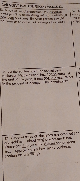 CAN SOLVE REAL LIFE PERCENT PROBLEMS. 
13. A box of snacks contained 20 individual charg 14. A 
packages. The newly designed box contains 28
individual packages. By what percentage did the o 
the number of individual packages increase ? shipp 
15. At the beginning of the school year, 16
Anderson Middle School had 480 students. At e 
the end of the year, it had 504 students. What a 
is the percent of change in the enrollment? 
17. Several trays of danishes are ordered for 
a breakfast. About 35% are cream filled. 
There are 4 trays with 18 danishes on each 
tray. Approximately how many danishes 
contain cream filling?