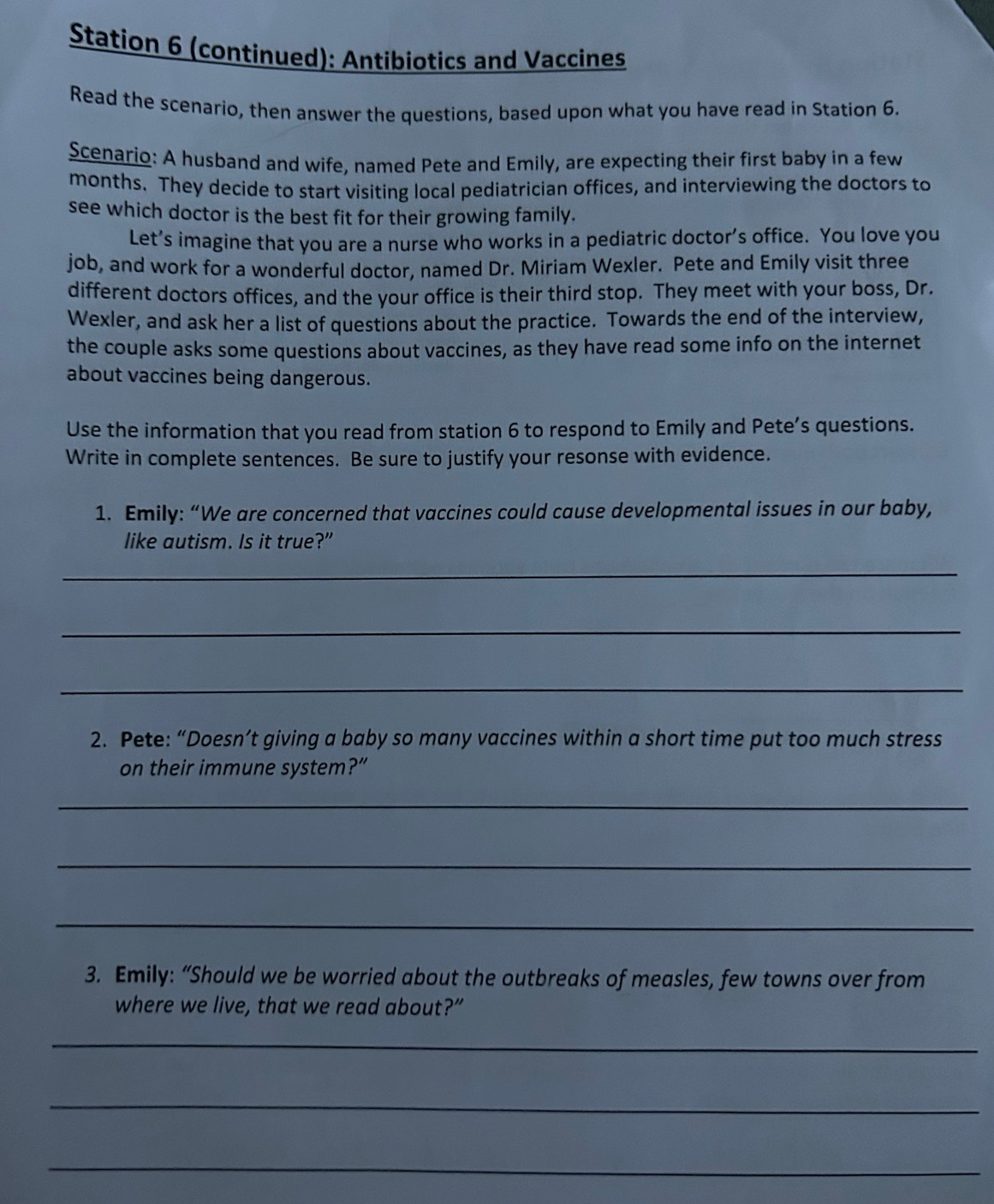 Station 6 (continued): Antibiotics and Vaccines 
Read the scenario, then answer the questions, based upon what you have read in Station 6. 
Scenario: A husband and wife, named Pete and Emily, are expecting their first baby in a few 
months. They decide to start visiting local pediatrician offices, and interviewing the doctors to 
see which doctor is the best fit for their growing family. 
Let’s imagine that you are a nurse who works in a pediatric doctor’s office. You love you 
job, and work for a wonderful doctor, named Dr. Miriam Wexler. Pete and Emily visit three 
different doctors offices, and the your office is their third stop. They meet with your boss, Dr. 
Wexler, and ask her a list of questions about the practice. Towards the end of the interview, 
the couple asks some questions about vaccines, as they have read some info on the internet 
about vaccines being dangerous. 
Use the information that you read from station 6 to respond to Emily and Pete’s questions. 
Write in complete sentences. Be sure to justify your resonse with evidence. 
1. Emily: “We are concerned that vaccines could cause developmental issues in our baby, 
like autism. Is it true?” 
_ 
_ 
_ 
2. Pete: “Doesn’t giving a baby so many vaccines within a short time put too much stress 
on their immune system?” 
_ 
_ 
_ 
3. Emily: “Should we be worried about the outbreaks of measles, few towns over from 
where we live, that we read about?” 
_ 
_ 
_