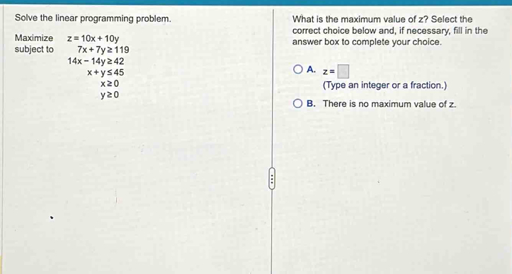 Solve the linear programming problem. What is the maximum value of z? Select the
correct choice below and, if necessary, fill in the
Maximize z=10x+10y answer box to complete your choice.
subject to 7x+7y≥ 119
14x-14y≥ 42
x+y≤ 45
A. z=□
x≥ 0 (Type an integer or a fraction.)
y≥ 0
B. There is no maximum value of z.